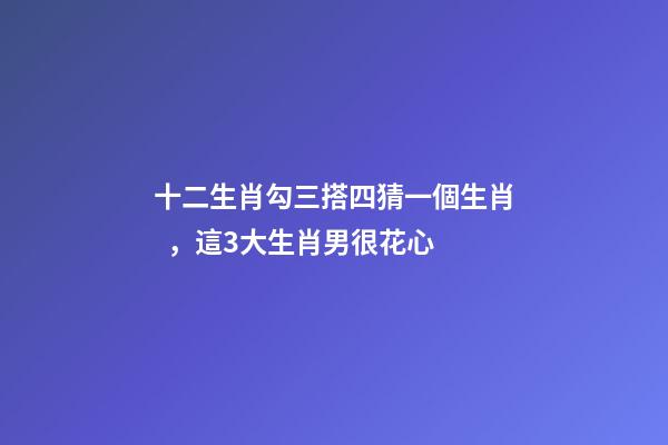 十二生肖勾三搭四猜一個生肖，這3大生肖男很花心